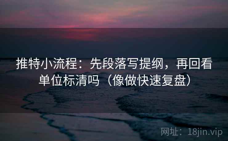 推特小流程：先段落写提纲，再回看单位标清吗（像做快速复盘）