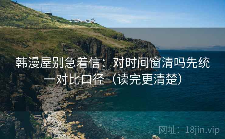 韩漫屋别急着信:对时间窗清吗先统一对比口径(读完更清楚) 韩漫屋别急着信:对时间窗清吗先统一对比口径(读完更清楚)