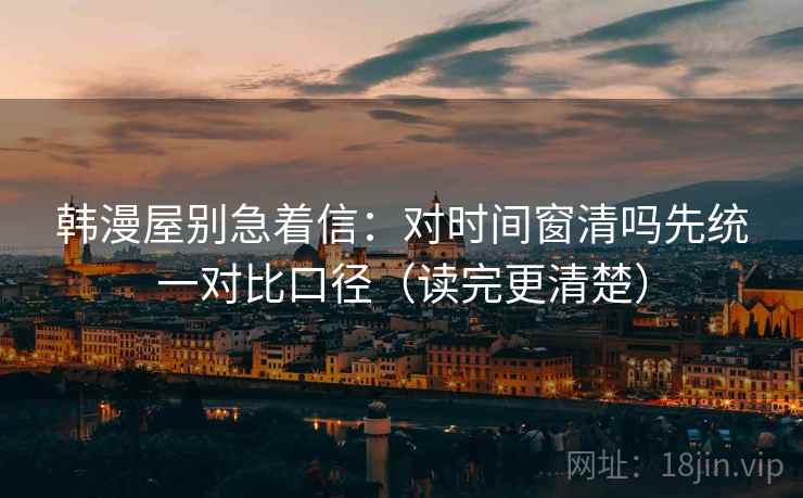 韩漫屋别急着信：对时间窗清吗先统一对比口径（读完更清楚）