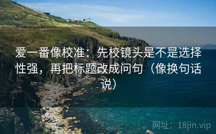 爱一番像校准:先校镜头是不是选择性强,再把标题改成问句(像换句话说) 爱一番像校准:先校镜头是不是选择性强,再把标题改成问句(像换句话说)