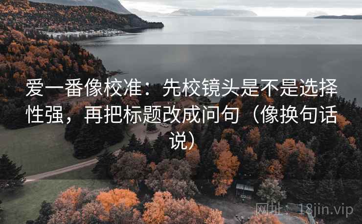 爱一番像校准：先校镜头是不是选择性强，再把标题改成问句（像换句话说）