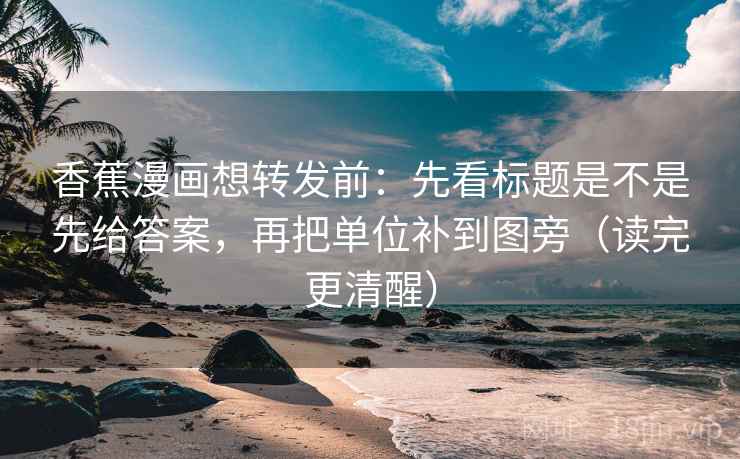 香蕉漫画想转发前：先看标题是不是先给答案，再把单位补到图旁（读完更清醒）