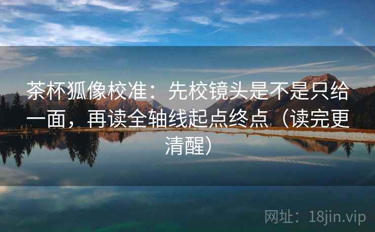 茶杯狐像校准：先校镜头是不是只给一面，再读全轴线起点终点（读完更清醒）