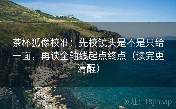 茶杯狐像校准:先校镜头是不是只给一面,再读全轴线起点终点(读完更清醒) 茶杯狐像校准:先校镜头是不是只给一面,再读全轴线起点终点(读完更清醒)